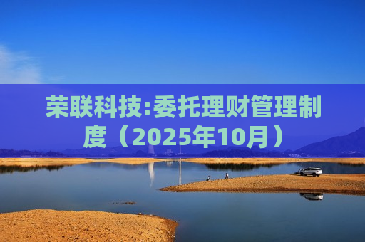 荣联科技:委托理财管理制度(2025年10月) 荣联科技:委托理财管理制度(2025年10月)