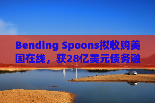 Bending Spoons拟收购美国在线,获28亿美元债务融资 Bending Spoons拟收购美国在线,获28亿美元债务融资