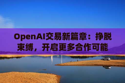 OpenAI交易新篇章:挣脱束缚,开启更多合作可能 OpenAI交易新篇章:挣脱束缚,开启更多合作可能