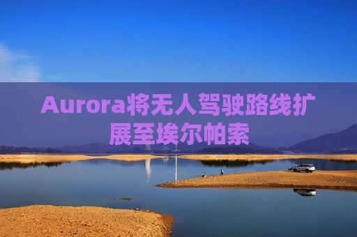 Aurora将无人驾驶路线扩展至埃尔帕索 Aurora将无人驾驶路线扩展至埃尔帕索