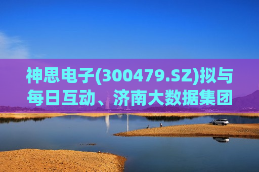 神思电子(300479.SZ)拟与每日互动、济南大数据集团共设合资公司