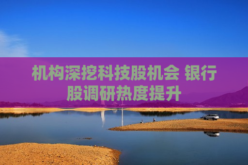 机构深挖科技股机会 银行股调研热度提升