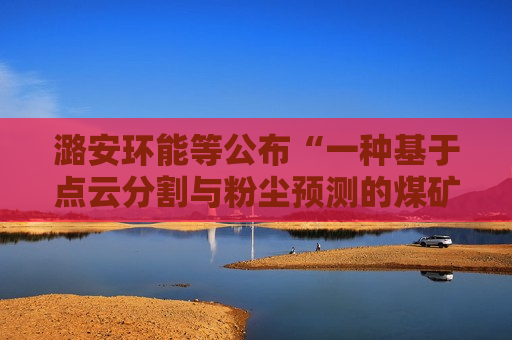 潞安环能等公布“一种基于点云分割与粉尘预测的煤矿精准喷雾控制方法”专利