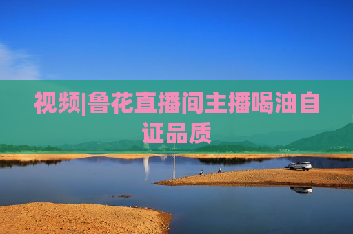 视频|鲁花直播间主播喝油自证品质