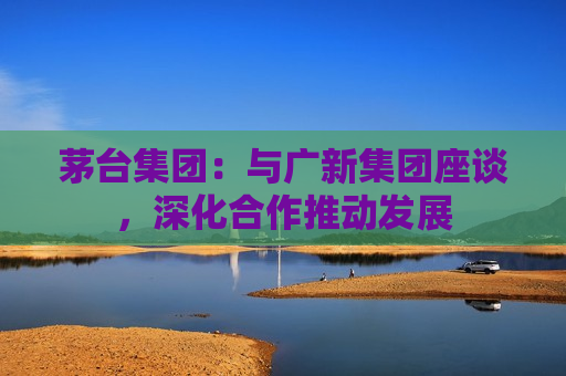 茅台集团：与广新集团座谈，深化合作推动发展