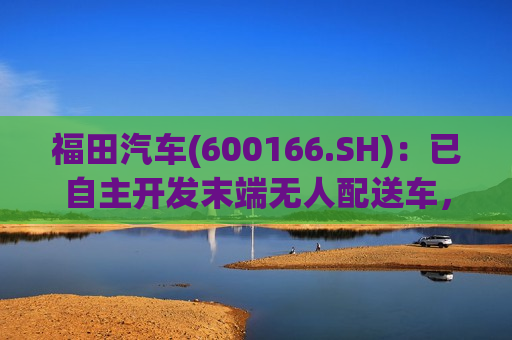 福田汽车(600166.SH)：已自主开发末端无人配送车，正处于测试阶段