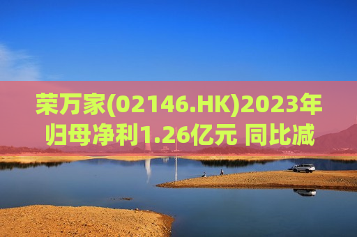 荣万家(02146.HK)2023年归母净利1.26亿元 同比减少47.8%