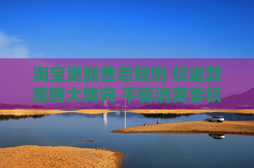 淘宝更新售后规则 仅退款策略大转向 平衡消费者权益与商家权益