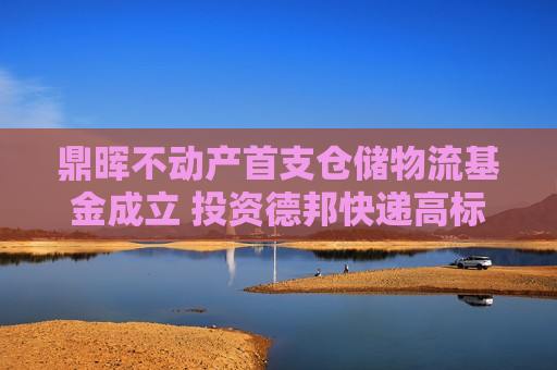鼎晖不动产首支仓储物流基金成立 投资德邦快递高标仓园区达40万平