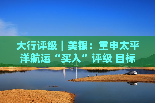 大行评级｜美银：重申太平洋航运“买入”评级 目标价为2.85港元