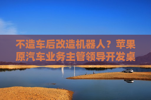 不造车后改造机器人？苹果原汽车业务主管领导开发桌面家用机器人