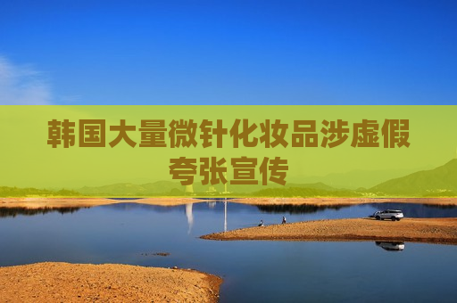 韩国大量微针化妆品涉虚假夸张宣传