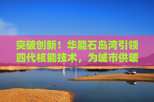 突破创新！华能石岛湾引领四代核能技术，为城市供暖开启新篇章