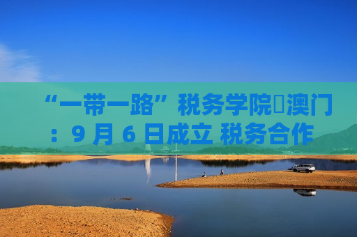“一带一路”税务学院・澳门：9 月 6 日成立 税务合作