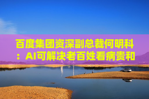 百度集团资深副总裁何明科：AI可解决老百姓看病贵和药企要赚钱矛盾