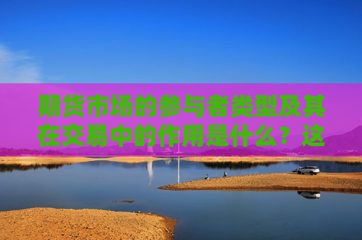 期货市场的参与者类型及其在交易中的作用是什么？这些参与者如何影响市场动态？