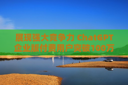 展现强大竞争力 ChatGPT企业版付费用户突破100万