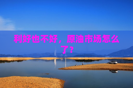 利好也不好，原油市场怎么了？