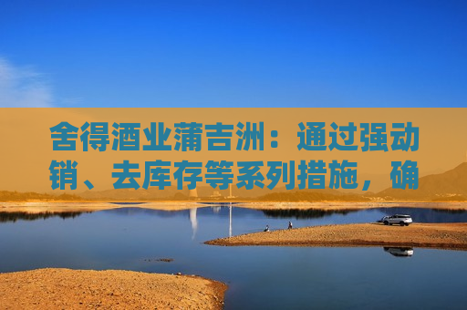 舍得酒业蒲吉洲：通过强动销、去库存等系列措施，确保渠道库存处于良性状态