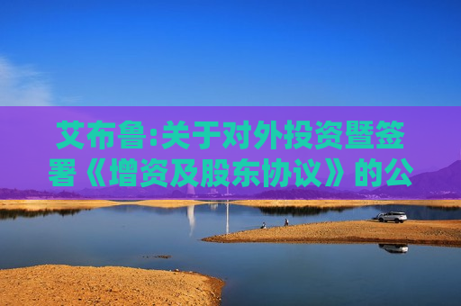 艾布鲁:关于对外投资暨签署《增资及股东协议》的公告