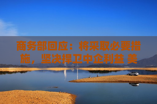 商务部回应：将采取必要措施，坚决捍卫中企利益 美对华加征301关税将于27日生效