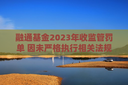 融通基金2023年收监管罚单 因未严格执行相关法规规定及内部控制机制不健全