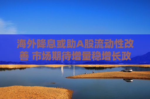 海外降息或助A股流动性改善 市场期待增量稳增长政策出台