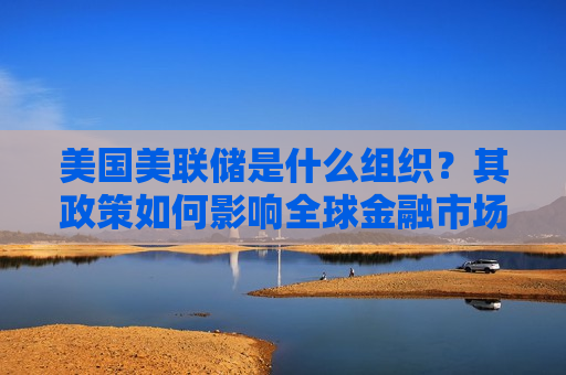 美国美联储是什么组织？其政策如何影响全球金融市场？