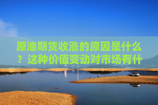 原油期货收涨的原因是什么？这种价值变动对市场有什么影响？