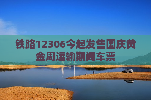 铁路12306今起发售国庆黄金周运输期间车票