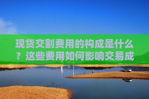 现货交割费用的构成是什么？这些费用如何影响交易成本？