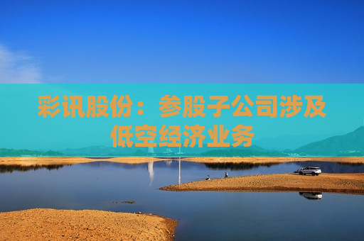 彩讯股份：参股子公司涉及低空经济业务