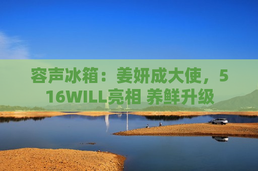 容声冰箱：姜妍成大使，516WILL亮相 养鲜升级