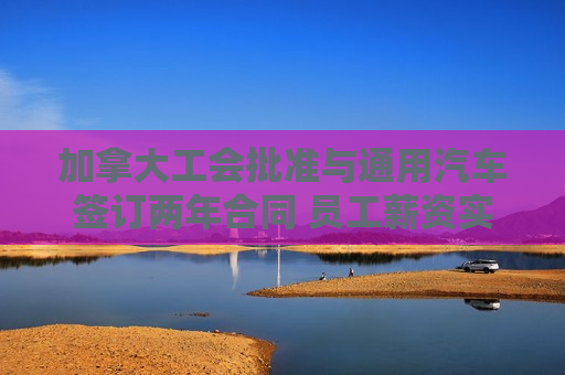 加拿大工会批准与通用汽车签订两年合同 员工薪资实现大涨