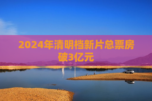 2024年清明档新片总票房破3亿元