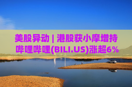美股异动 | 港股获小摩增持 哔哩哔哩(BILI.US)涨超6%