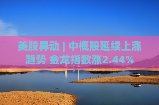 美股异动 | 中概股延续上涨趋势 金龙指数涨2.44%