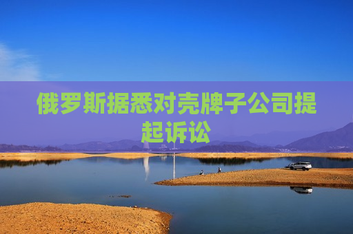 俄罗斯据悉对壳牌子公司提起诉讼