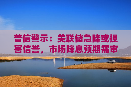 普信警示：美联储急降或损害信誉，市场降息预期需审慎