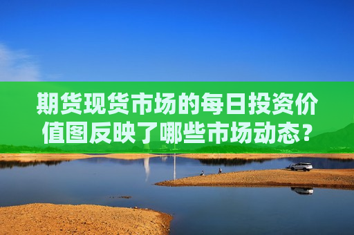 期货现货市场的每日投资价值图反映了哪些市场动态？这些动态如何影响投资决策？