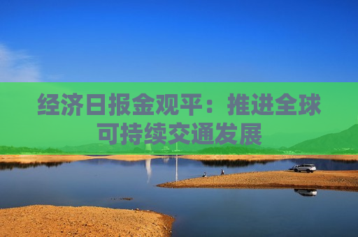 经济日报金观平：推进全球可持续交通发展