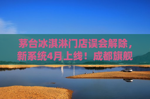 茅台冰淇淋门店误会解除，新系统4月上线！成都旗舰店顺利迁址！