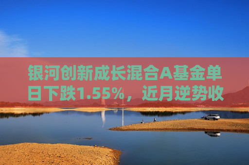 银河创新成长混合A基金单日下跌1.55%，近月逆势收获8.93%收益