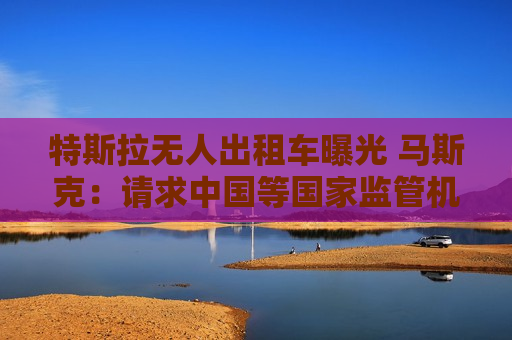 特斯拉无人出租车曝光 马斯克：请求中国等国家监管机构批准FSD监督版
