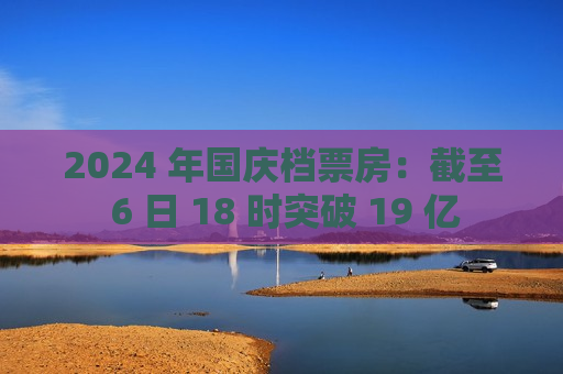 2024 年国庆档票房：截至 6 日 18 时突破 19 亿