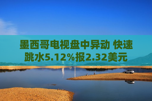墨西哥电视盘中异动 快速跳水5.12%报2.32美元