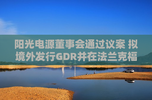 阳光电源董事会通过议案 拟境外发行GDR并在法兰克福上市