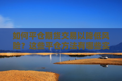 如何平仓期货交易以降低风险？这些平仓方法有哪些实际应用？