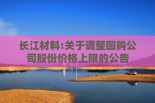 长江材料:关于调整回购公司股份价格上限的公告