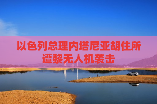 以色列总理内塔尼亚胡住所遭黎无人机袭击